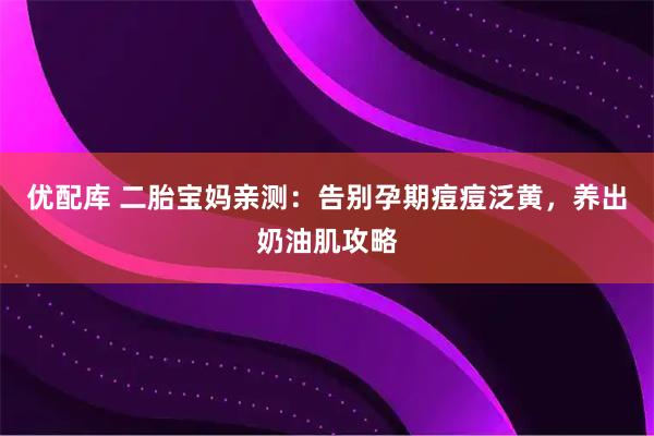 优配库 二胎宝妈亲测：告别孕期痘痘泛黄，养出奶油肌攻略