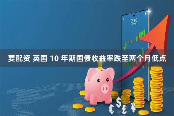 要配资 英国 10 年期国债收益率跌至两个月低点