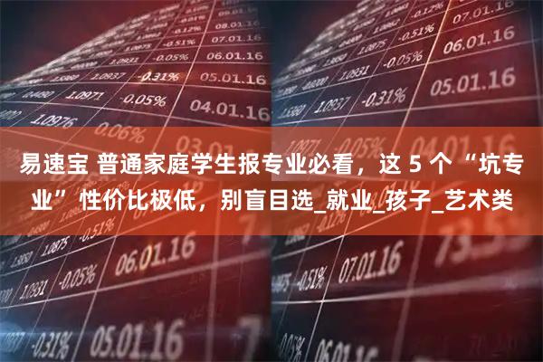 易速宝 普通家庭学生报专业必看,这 5 个 “坑专业” 性价比极低,别盲目选_就业_孩子_艺术类