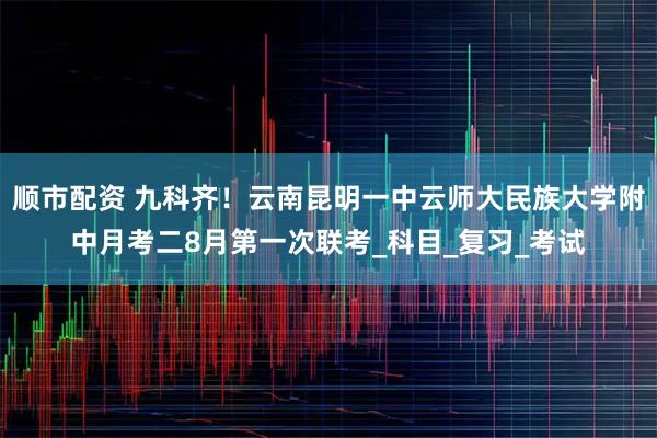 顺市配资 九科齐!云南昆明一中云师大民族大学附中月考二8月第一次联考_科目_复习_考试