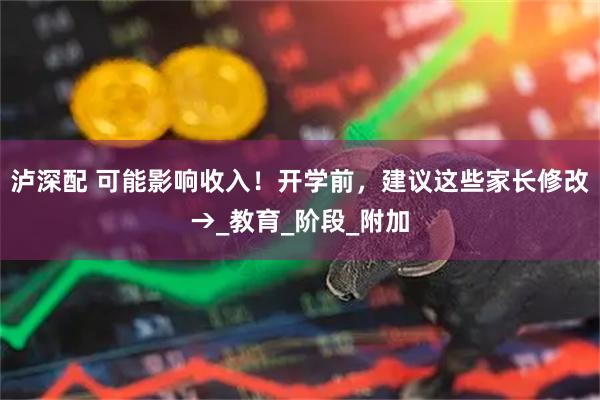 泸深配 可能影响收入!开学前,建议这些家长修改→_教育_阶段_附加