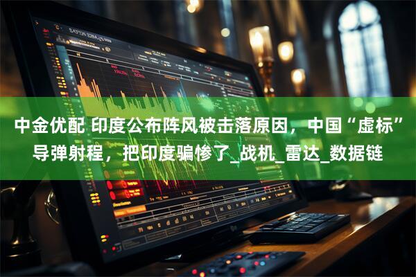 中金优配 印度公布阵风被击落原因，中国“虚标”导弹射程，把印度骗惨了_战机_雷达_数据链