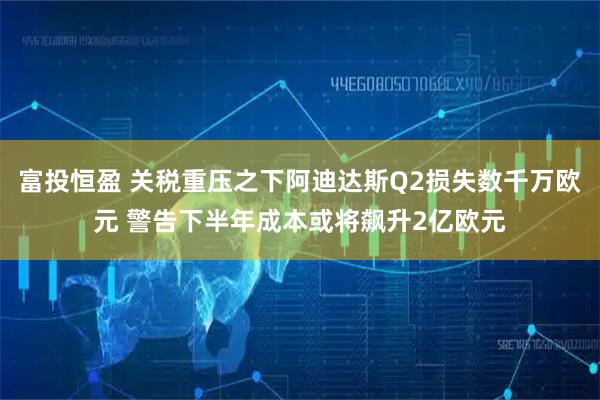 富投恒盈 关税重压之下阿迪达斯Q2损失数千万欧元 警告下半年成本或将飙升2亿欧元
