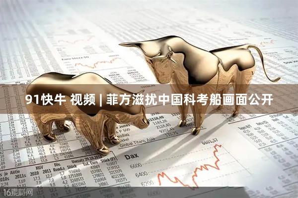 91快牛 视频 | 菲方滋扰中国科考船画面公开