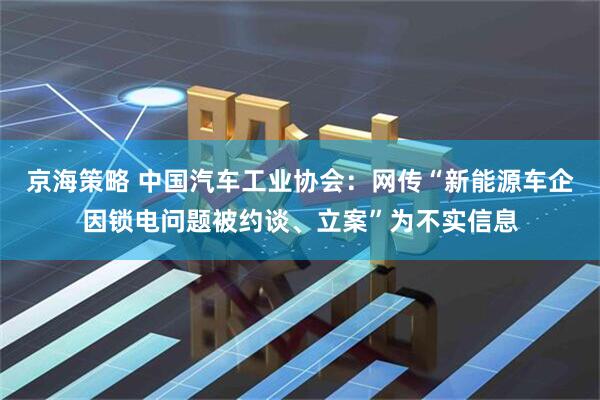 京海策略 中国汽车工业协会：网传“新能源车企因锁电问题被约谈、立案”为不实信息