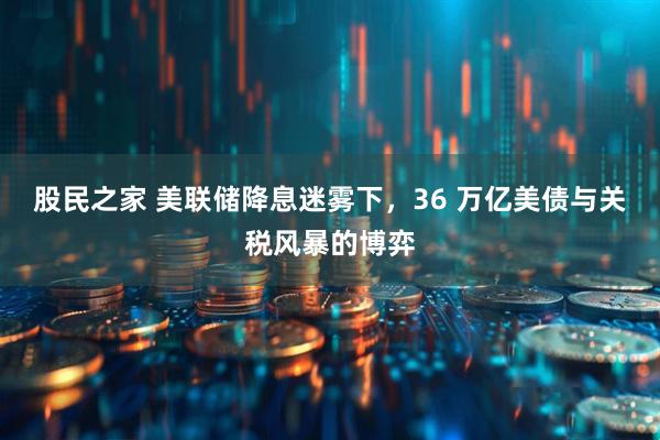股民之家 美联储降息迷雾下,36 万亿美债与关税风暴的博弈
