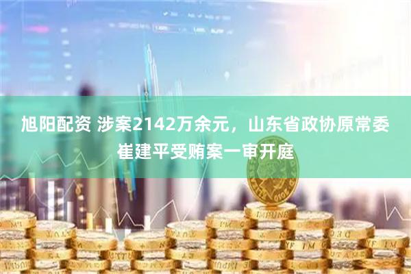 旭阳配资 涉案2142万余元，山东省政协原常委崔建平受贿案一审开庭