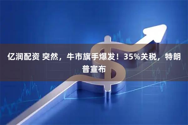 亿润配资 突然,牛市旗手爆发!35%关税,特朗普宣布