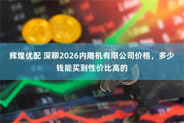 辉煌优配 深聊2026内雕机有限公司价格，多少钱能买到性价比高的