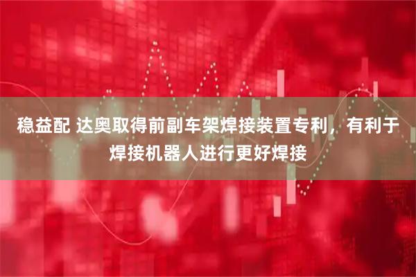 稳益配 达奥取得前副车架焊接装置专利，有利于焊接机器人进行更好焊接