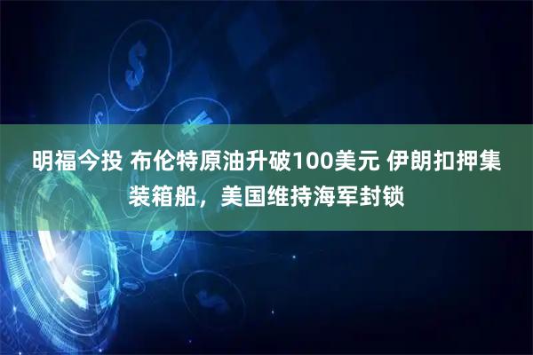 明福今投 布伦特原油升破100美元 伊朗扣押集装箱船，美国维持海军封锁